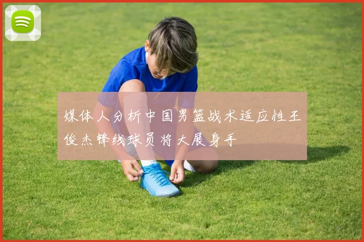 媒体人分析中国男篮战术适应性王俊杰锋线球员将大展身手
