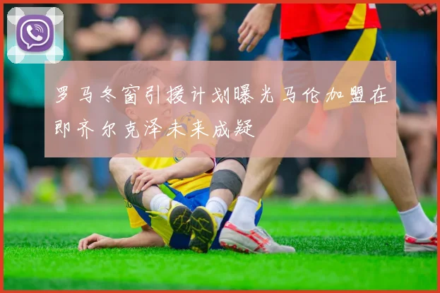 罗马冬窗引援计划曝光马伦加盟在即齐尔克泽未来成疑