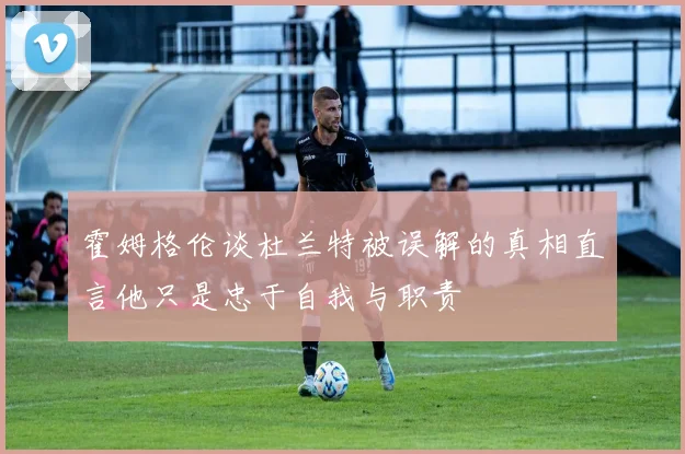 霍姆格伦谈杜兰特被误解的真相直言他只是忠于自我与职责