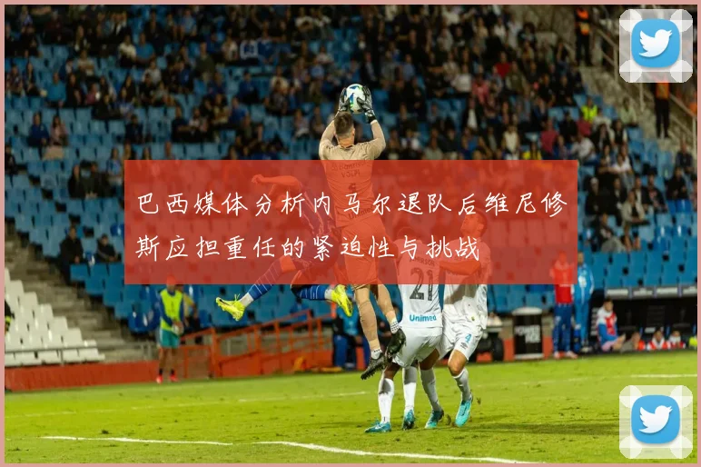 巴西媒体分析内马尔退队后维尼修斯应担重任的紧迫性与挑战