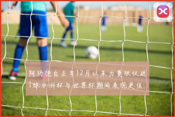阿玛德自去年12月以来为曼联仅进1球非洲杯与世界杯期间表现更佳