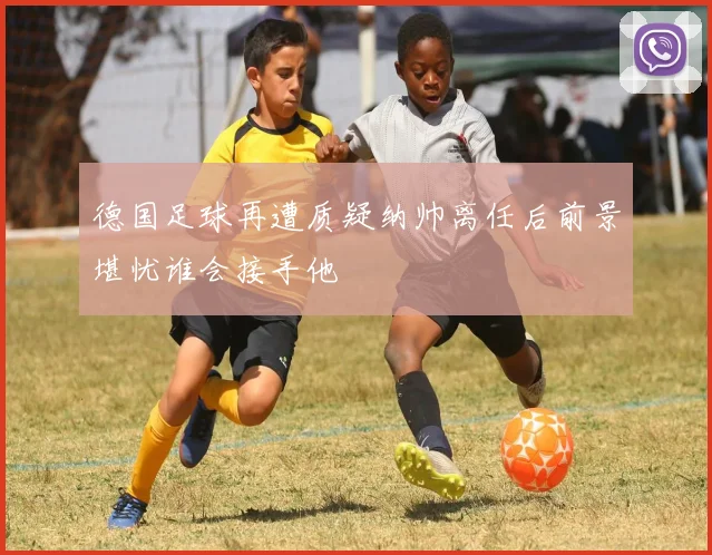 德国足球再遭质疑纳帅离任后前景堪忧谁会接手他