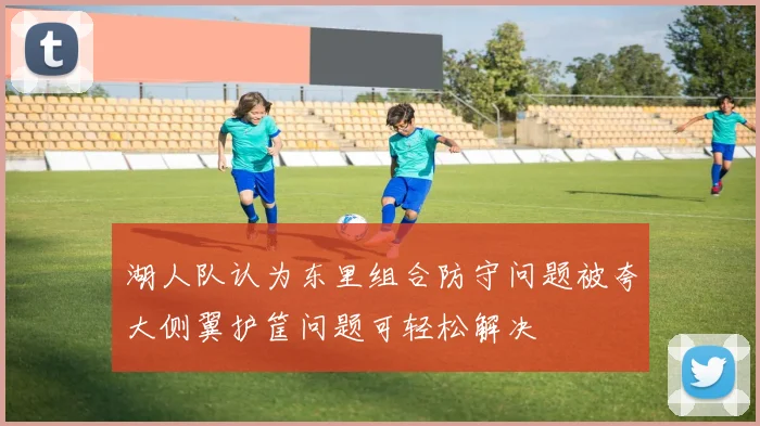 湖人队认为东里组合防守问题被夸大侧翼护筐问题可轻松解决