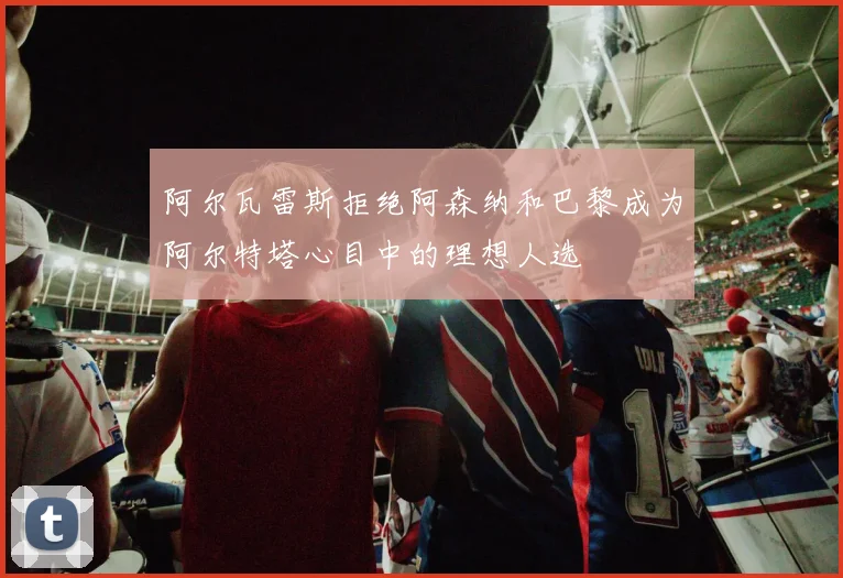 阿尔瓦雷斯拒绝阿森纳和巴黎成为阿尔特塔心目中的理想人选