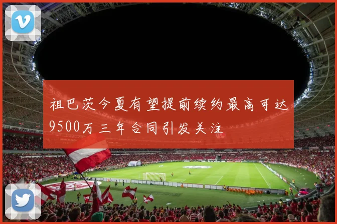 祖巴茨今夏有望提前续约最高可达9500万三年合同引发关注