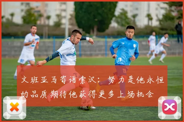 文班亚马寄语索汉：努力是他永恒的品质期待他获得更多上场机会