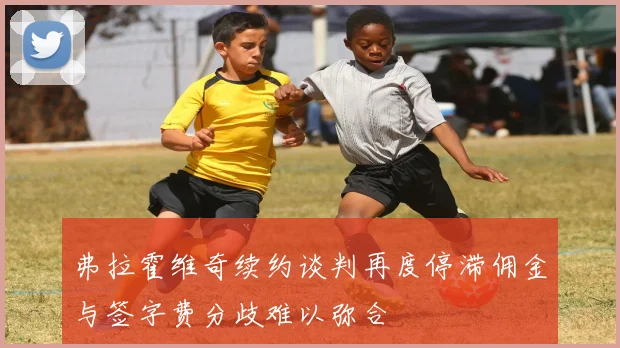 弗拉霍维奇续约谈判再度停滞佣金与签字费分歧难以弥合