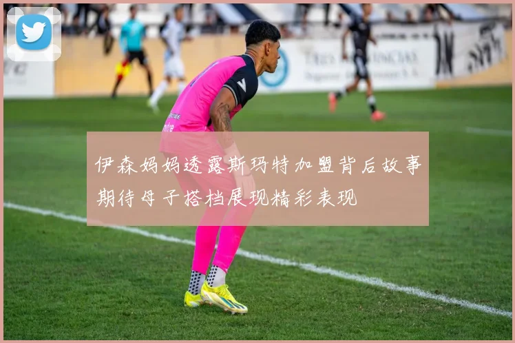 伊森妈妈透露斯玛特加盟背后故事期待母子搭档展现精彩表现