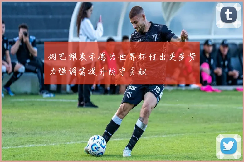 姆巴佩表示愿为世界杯付出更多努力强调需提升防守贡献