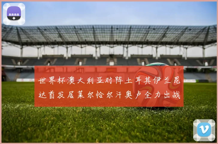 世界杯澳大利亚对阵土耳其伊兰昆达首发居莱尔恰尔汗奥卢全力出战