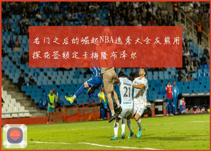 名门之后的崛起NBA选秀大会灰熊用探花签锁定卡梅隆布泽尔