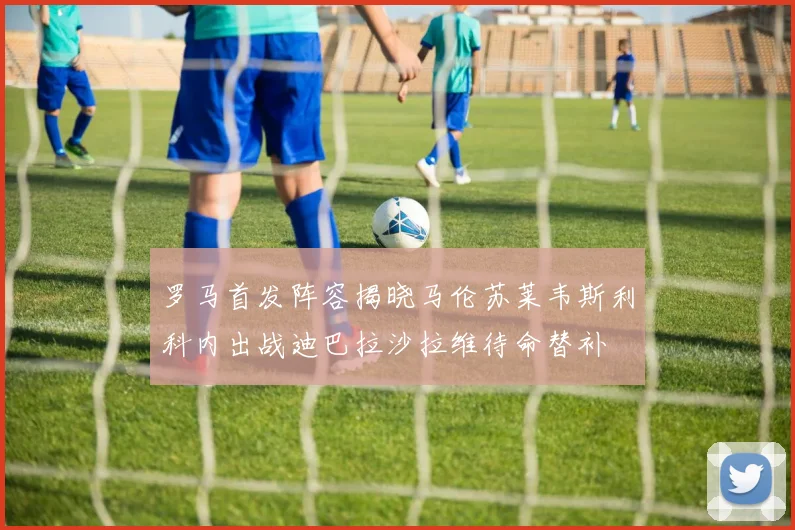 罗马首发阵容揭晓马伦苏莱韦斯利科内出战迪巴拉沙拉维待命替补