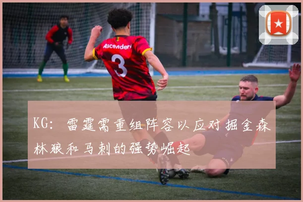 KG：雷霆需重组阵容以应对掘金森林狼和马刺的强势崛起