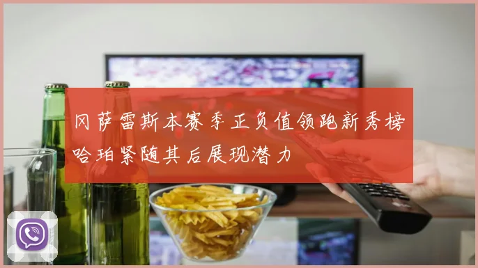 冈萨雷斯本赛季正负值领跑新秀榜哈珀紧随其后展现潜力