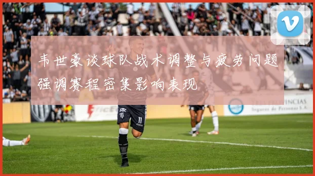 韦世豪谈球队战术调整与疲劳问题强调赛程密集影响表现