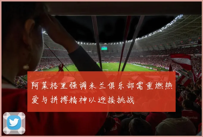 阿莱格里强调米兰俱乐部需重燃热爱与拼搏精神以迎接挑战