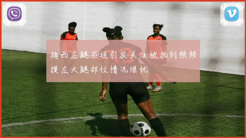 梅西左腿不适引发关注被拍到频频摸左大腿部位情况堪忧