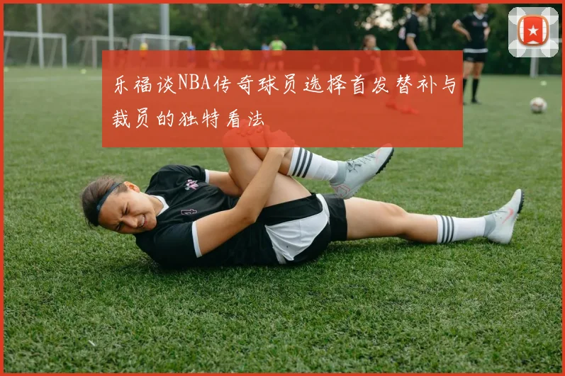乐福谈NBA传奇球员选择首发替补与裁员的独特看法