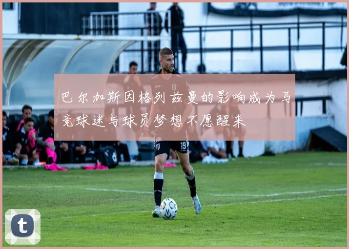巴尔加斯因格列兹曼的影响成为马竞球迷与球员梦想不愿醒来