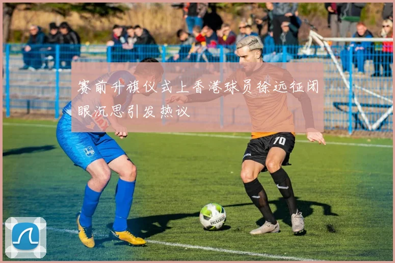 赛前升旗仪式上香港球员徐远征闭眼沉思引发热议