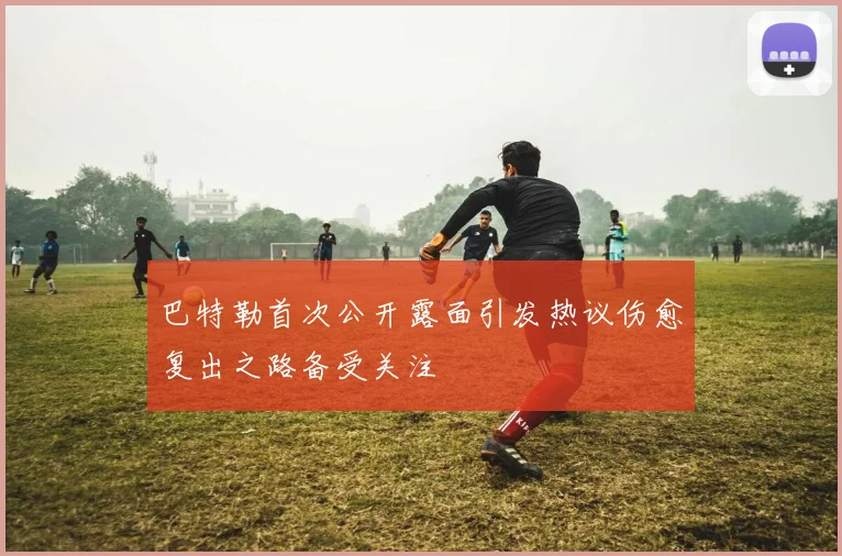 巴特勒首次公开露面引发热议伤愈复出之路备受关注