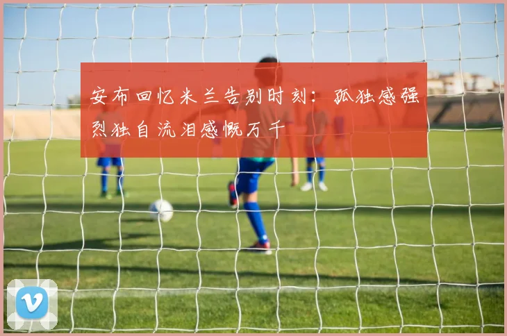 安布回忆米兰告别时刻：孤独感强烈独自流泪感慨万千