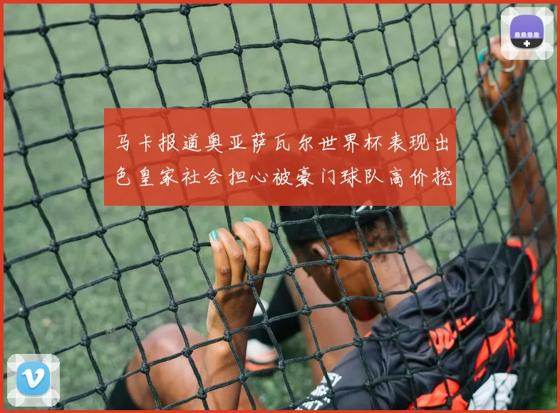 马卡报道奥亚萨瓦尔世界杯表现出色皇家社会担心被豪门球队高价挖角