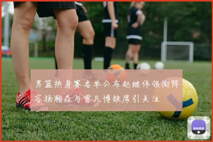 男篮热身赛名单公布赵继伟领衔阵容杨瀚森与曾凡博缺席引关注