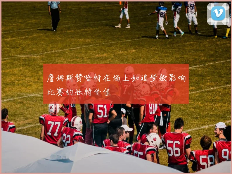 詹姆斯赞哈特在场上如追梦般影响比赛的独特价值
