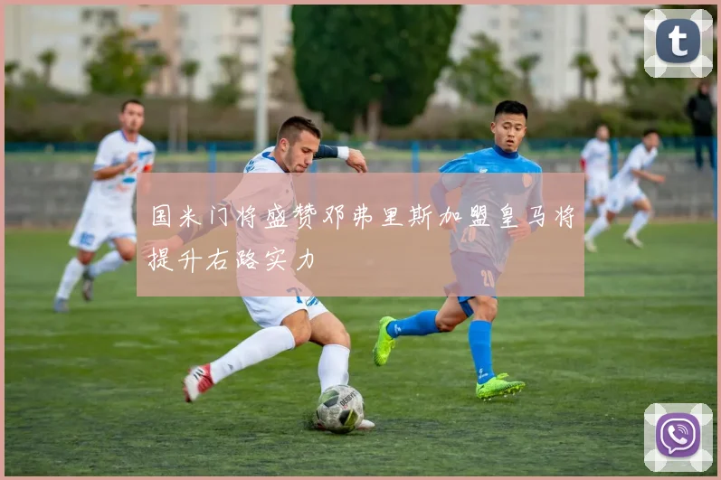 国米门将盛赞邓弗里斯加盟皇马将提升右路实力