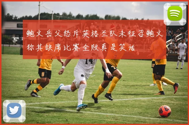 鲍文岳父怒斥英格兰队未征召鲍文称其缺席比赛全败真是笑话