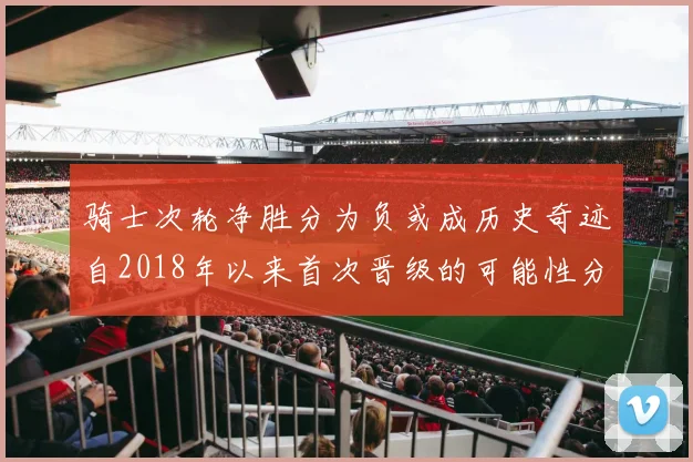 骑士次轮净胜分为负或成历史奇迹自2018年以来首次晋级的可能性分析