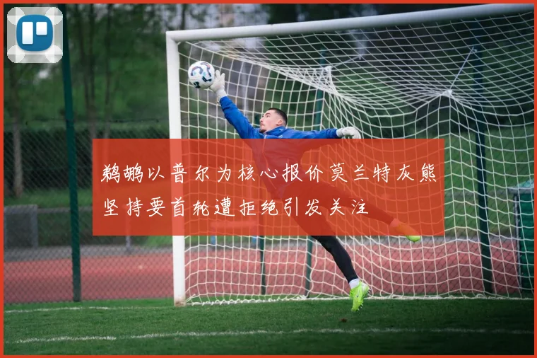 鹈鹕以普尔为核心报价莫兰特灰熊坚持要首轮遭拒绝引发关注