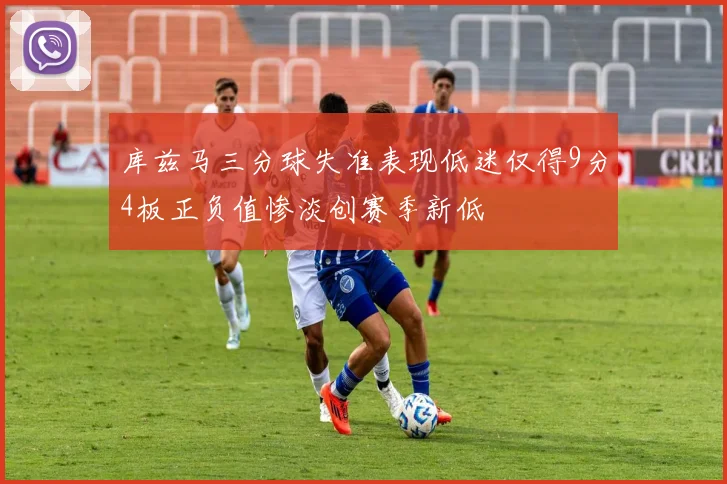 库兹马三分球失准表现低迷仅得9分4板正负值惨淡创赛季新低