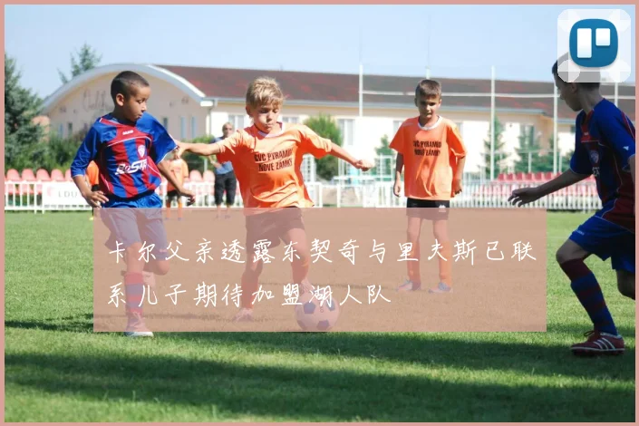 卡尔父亲透露东契奇与里夫斯已联系儿子期待加盟湖人队