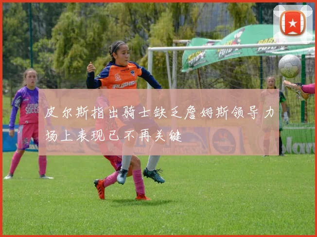 皮尔斯指出骑士缺乏詹姆斯领导力场上表现已不再关键