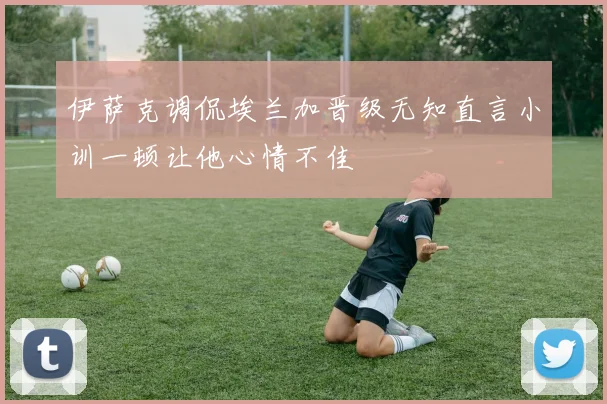 伊萨克调侃埃兰加晋级无知直言小训一顿让他心情不佳